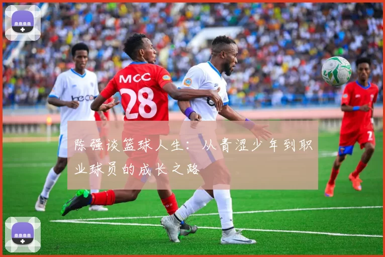 陈强谈篮球人生：从青涩少年到职业球员的成长之路