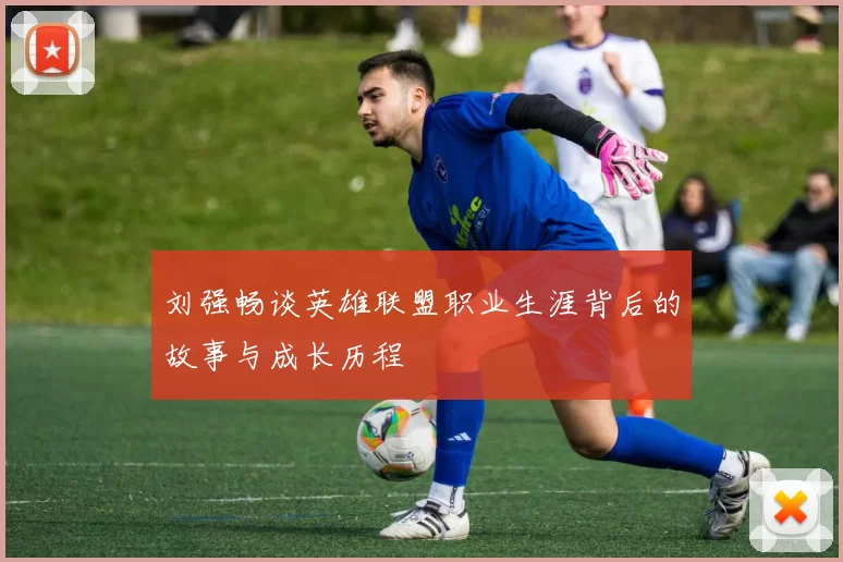 刘强畅谈英雄联盟职业生涯背后的故事与成长历程