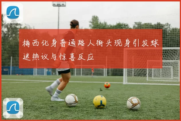 梅西化身普通路人街头现身引发球迷热议与惊喜反应