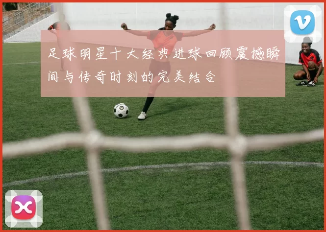 足球明星十大经典进球回顾震撼瞬间与传奇时刻的完美结合