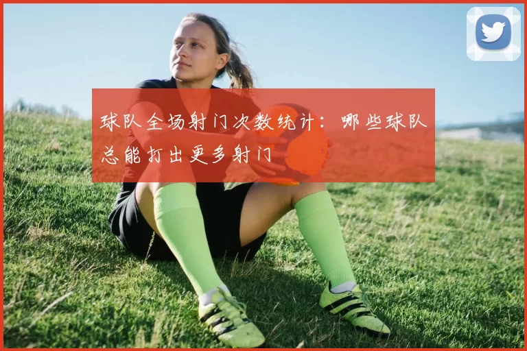 球队全场射门次数统计：哪些球队总能打出更多射门