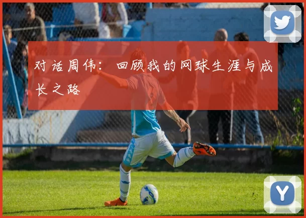 对话周伟：回顾我的网球生涯与成长之路
