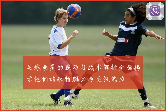 足球明星的技巧与战术解析全面揭示他们的独特魅力与竞技能力
