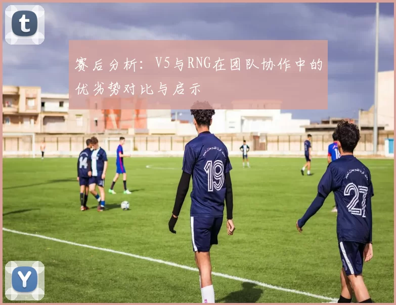 赛后分析：V5与RNG在团队协作中的优劣势对比与启示