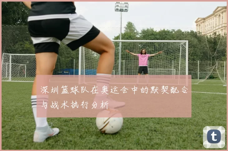 深圳篮球队在奥运会中的默契配合与战术执行分析
