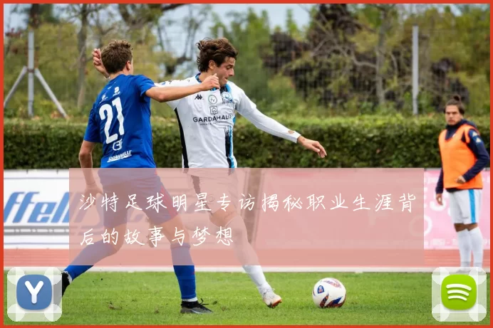 沙特足球明星专访揭秘职业生涯背后的故事与梦想