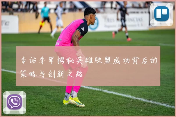 专访李军揭秘英雄联盟成功背后的策略与创新之路