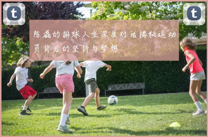 陈磊的排球人生深度对话揭秘运动员背后的坚持与梦想