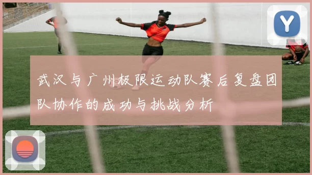 武汉与广州极限运动队赛后复盘团队协作的成功与挑战分析
