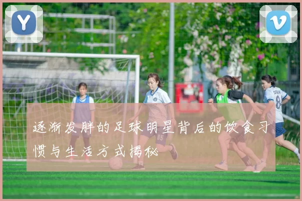 逐渐发胖的足球明星背后的饮食习惯与生活方式揭秘