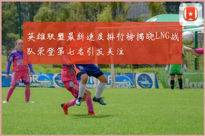 英雄联盟最新速度排行榜揭晓LNG战队荣登第七名引发关注