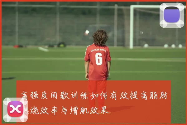 高强度间歇训练如何有效提高脂肪燃烧效率与增肌效果