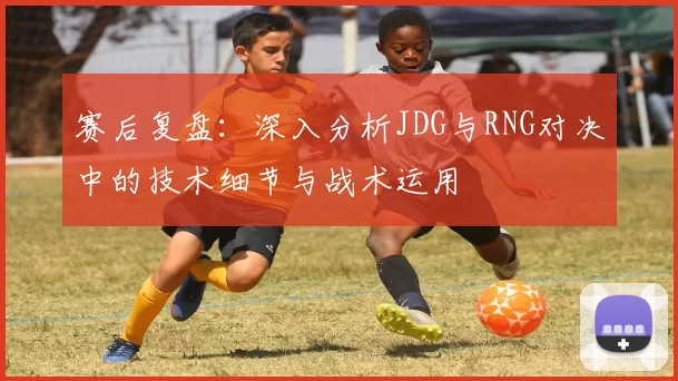 赛后复盘：深入分析JDG与RNG对决中的技术细节与战术运用