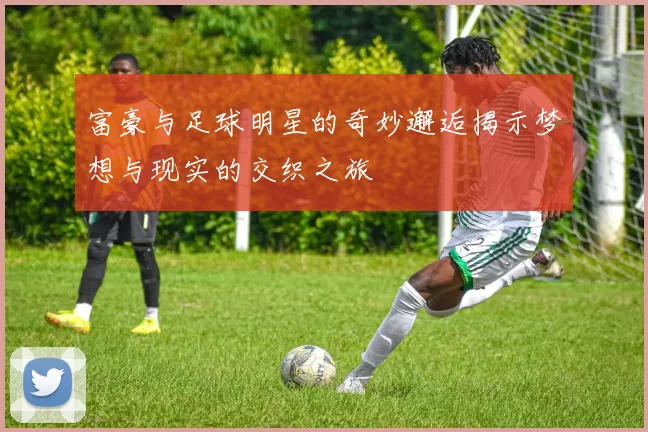 富豪与足球明星的奇妙邂逅揭示梦想与现实的交织之旅