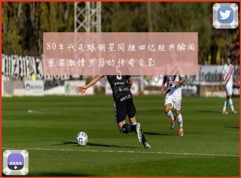 80年代足球明星同框回忆经典瞬间重温激情岁月的传奇合影