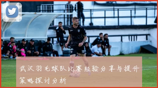 武汉羽毛球队比赛经验分享与提升策略探讨分析
