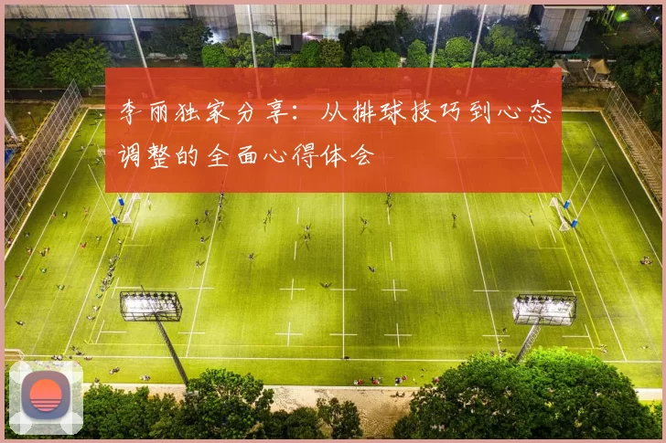 李丽独家分享：从排球技巧到心态调整的全面心得体会