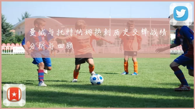 曼城与托特纳姆热刺历史交锋战绩分析与回顾