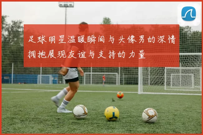 足球明星温暖瞬间与头像男的深情拥抱展现友谊与支持的力量