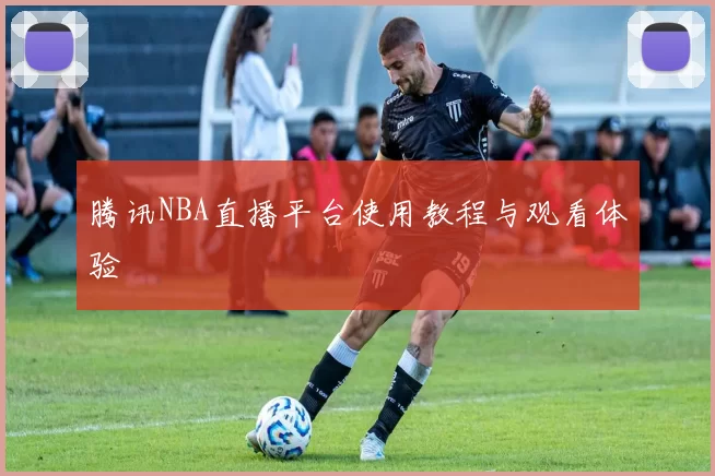 腾讯NBA直播平台使用教程与观看体验