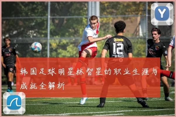 韩国足球明星林智星的职业生涯与成就全解析