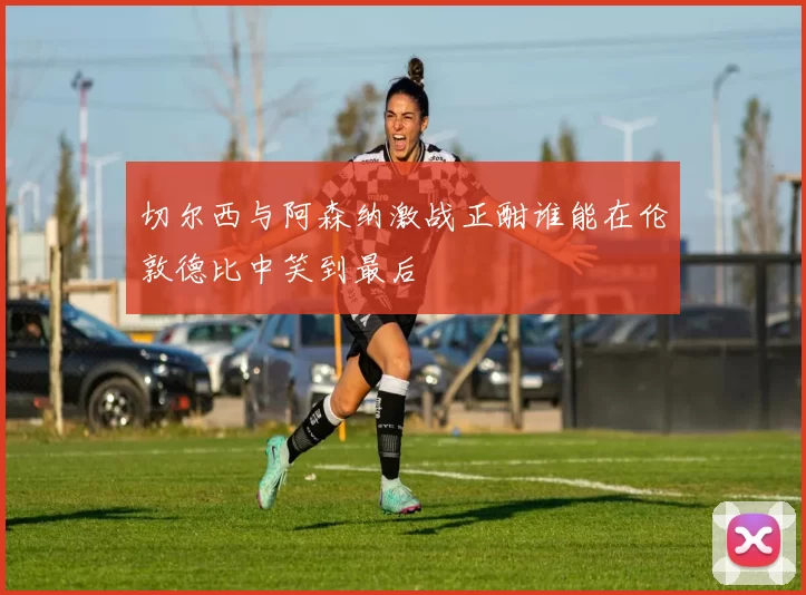 切尔西与阿森纳激战正酣谁能在伦敦德比中笑到最后