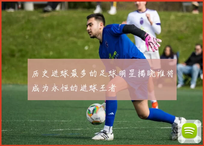 历史进球最多的足球明星揭晓谁将成为永恒的进球王者